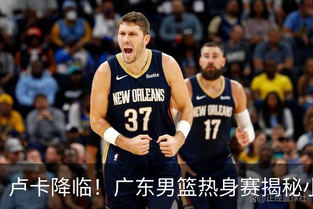 卢卡降临！广东男篮热身赛揭秘小秘密